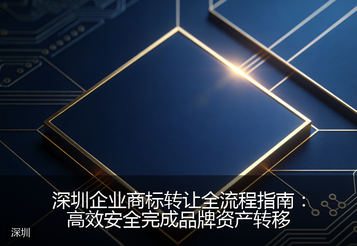 深圳企业商标转让全流程指南：高效安全完成品牌资产转移